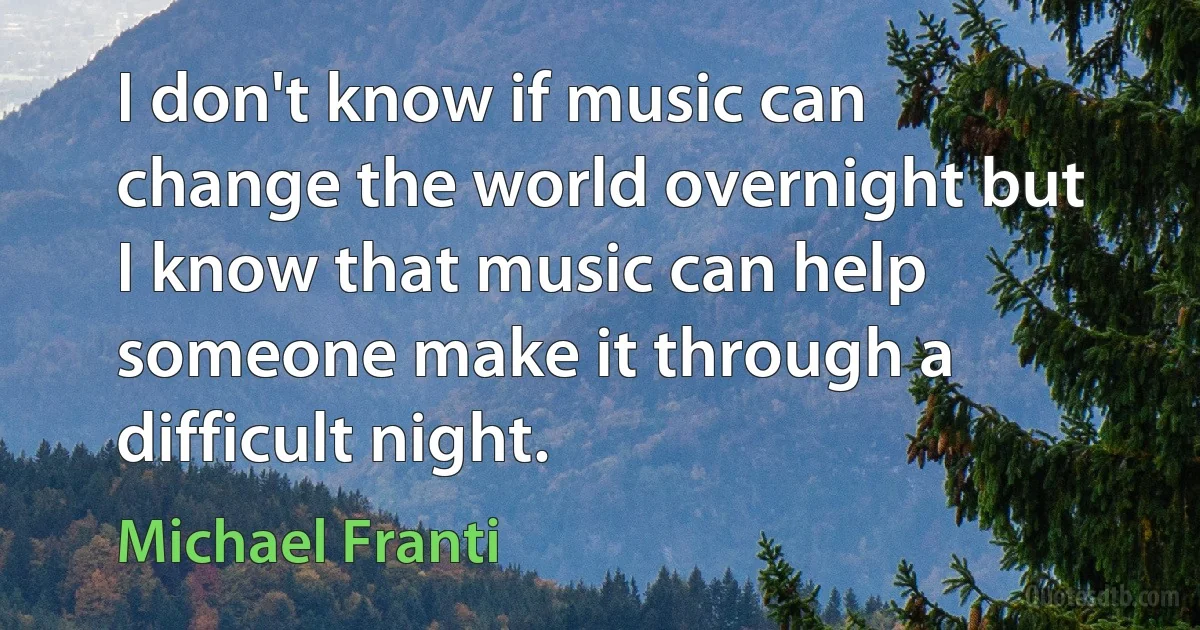 I don't know if music can change the world overnight but I know that music can help someone make it through a difficult night. (Michael Franti)