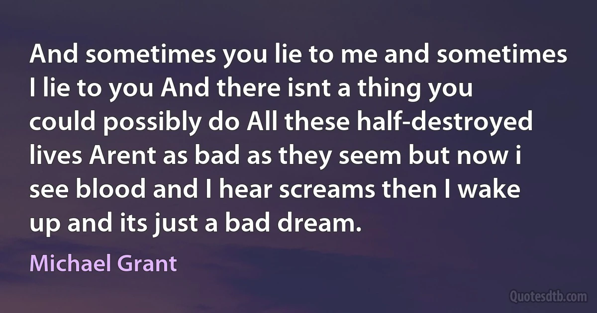 And sometimes you lie to me and sometimes I lie to you And there isnt a thing you could possibly do All these half-destroyed lives Arent as bad as they seem but now i see blood and I hear screams then I wake up and its just a bad dream. (Michael Grant)