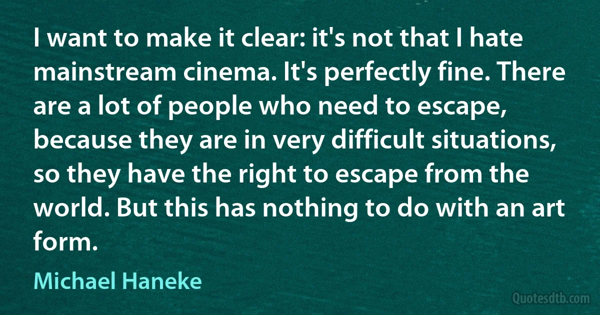 I want to make it clear: it's not that I hate mainstream cinema. It's perfectly fine. There are a lot of people who need to escape, because they are in very difficult situations, so they have the right to escape from the world. But this has nothing to do with an art form. (Michael Haneke)