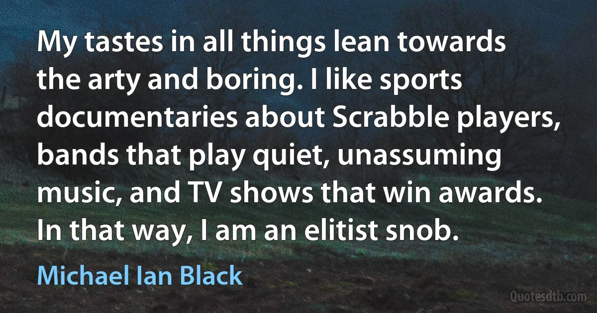 My tastes in all things lean towards the arty and boring. I like sports documentaries about Scrabble players, bands that play quiet, unassuming music, and TV shows that win awards. In that way, I am an elitist snob. (Michael Ian Black)