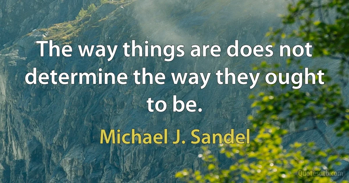 The way things are does not determine the way they ought to be. (Michael J. Sandel)