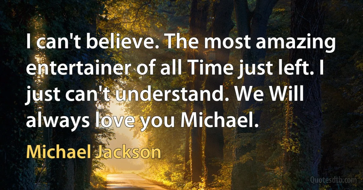 I can't believe. The most amazing entertainer of all Time just left. I just can't understand. We Will always love you Michael. (Michael Jackson)