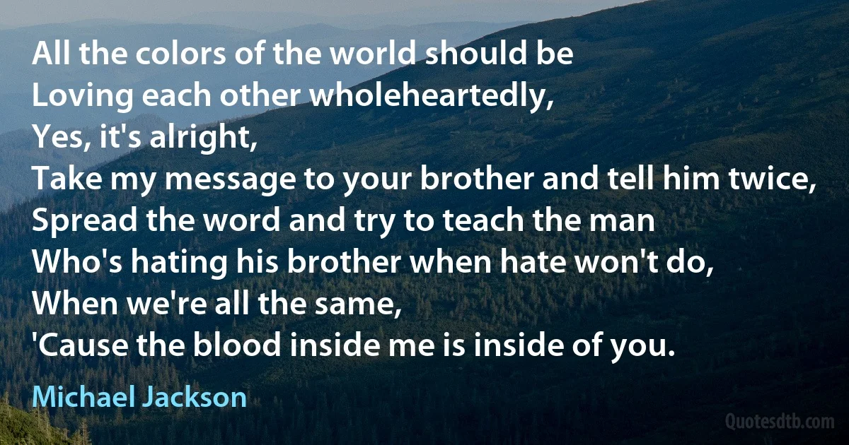 All the colors of the world should be
Loving each other wholeheartedly,
Yes, it's alright,
Take my message to your brother and tell him twice,
Spread the word and try to teach the man
Who's hating his brother when hate won't do,
When we're all the same,
'Cause the blood inside me is inside of you. (Michael Jackson)
