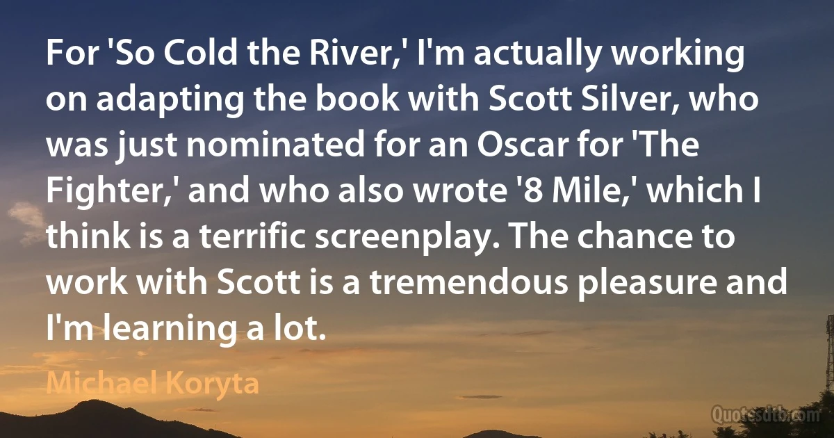 For 'So Cold the River,' I'm actually working on adapting the book with Scott Silver, who was just nominated for an Oscar for 'The Fighter,' and who also wrote '8 Mile,' which I think is a terrific screenplay. The chance to work with Scott is a tremendous pleasure and I'm learning a lot. (Michael Koryta)