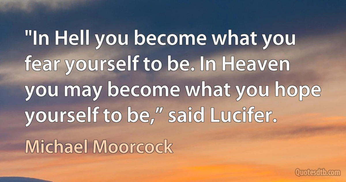 "In Hell you become what you fear yourself to be. In Heaven you may become what you hope yourself to be,” said Lucifer. (Michael Moorcock)