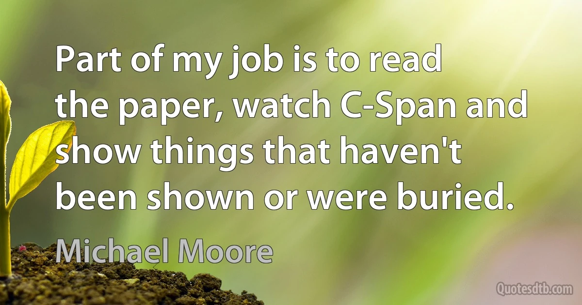 Part of my job is to read the paper, watch C-Span and show things that haven't been shown or were buried. (Michael Moore)