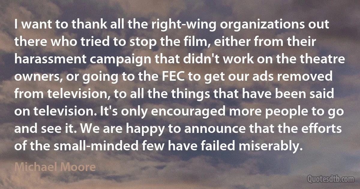 I want to thank all the right-wing organizations out there who tried to stop the film, either from their harassment campaign that didn't work on the theatre owners, or going to the FEC to get our ads removed from television, to all the things that have been said on television. It's only encouraged more people to go and see it. We are happy to announce that the efforts of the small-minded few have failed miserably. (Michael Moore)