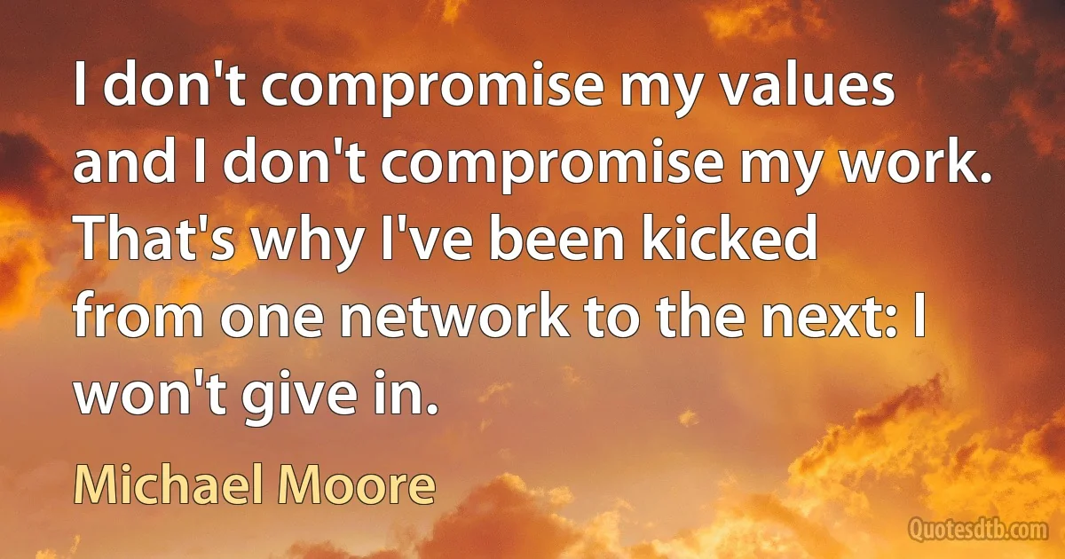 I don't compromise my values and I don't compromise my work. That's why I've been kicked from one network to the next: I won't give in. (Michael Moore)