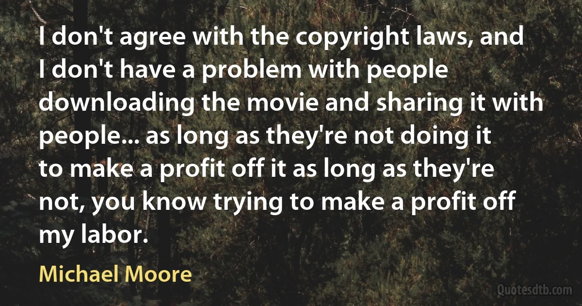 I don't agree with the copyright laws, and I don't have a problem with people downloading the movie and sharing it with people... as long as they're not doing it to make a profit off it as long as they're not, you know trying to make a profit off my labor. (Michael Moore)