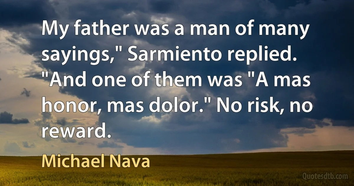 My father was a man of many sayings," Sarmiento replied. "And one of them was "A mas honor, mas dolor." No risk, no reward. (Michael Nava)