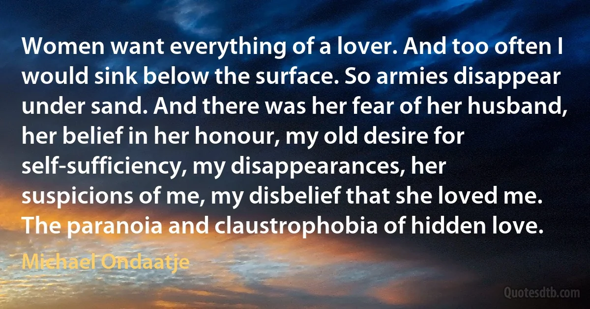 Women want everything of a lover. And too often I would sink below the surface. So armies disappear under sand. And there was her fear of her husband, her belief in her honour, my old desire for self-sufficiency, my disappearances, her suspicions of me, my disbelief that she loved me. The paranoia and claustrophobia of hidden love. (Michael Ondaatje)