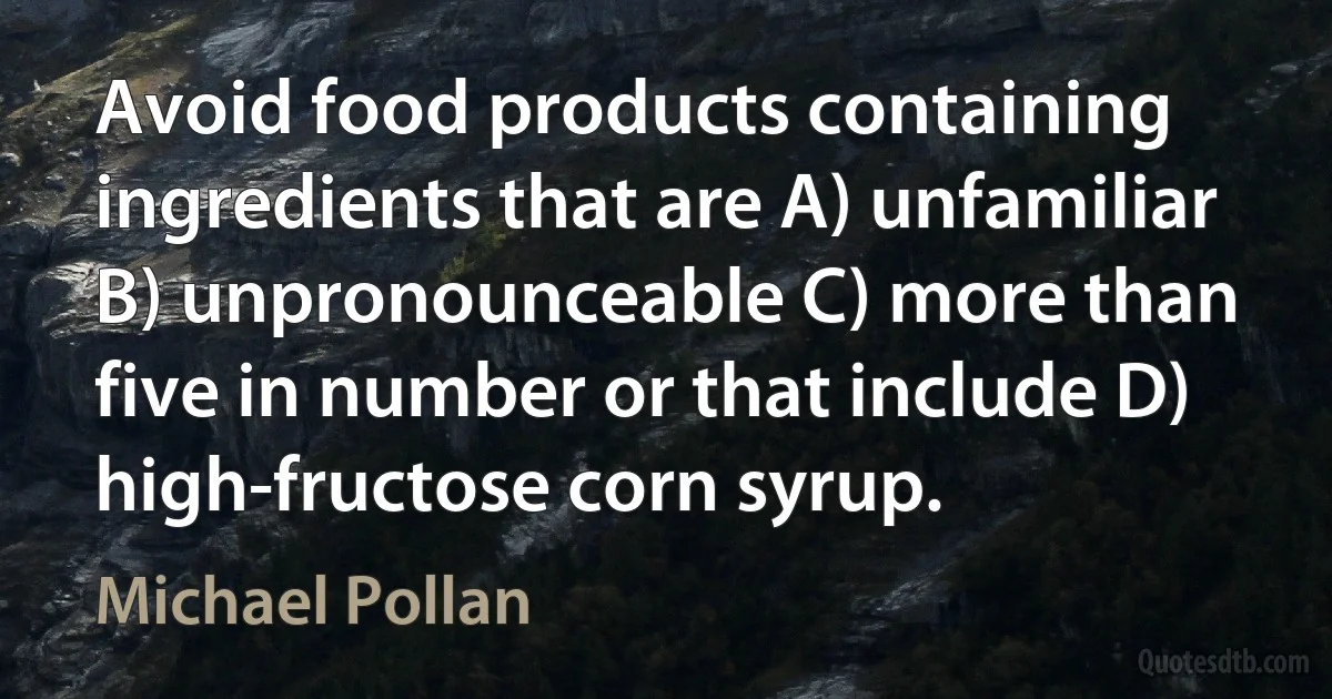 Avoid food products containing ingredients that are A) unfamiliar B) unpronounceable C) more than five in number or that include D) high-fructose corn syrup. (Michael Pollan)