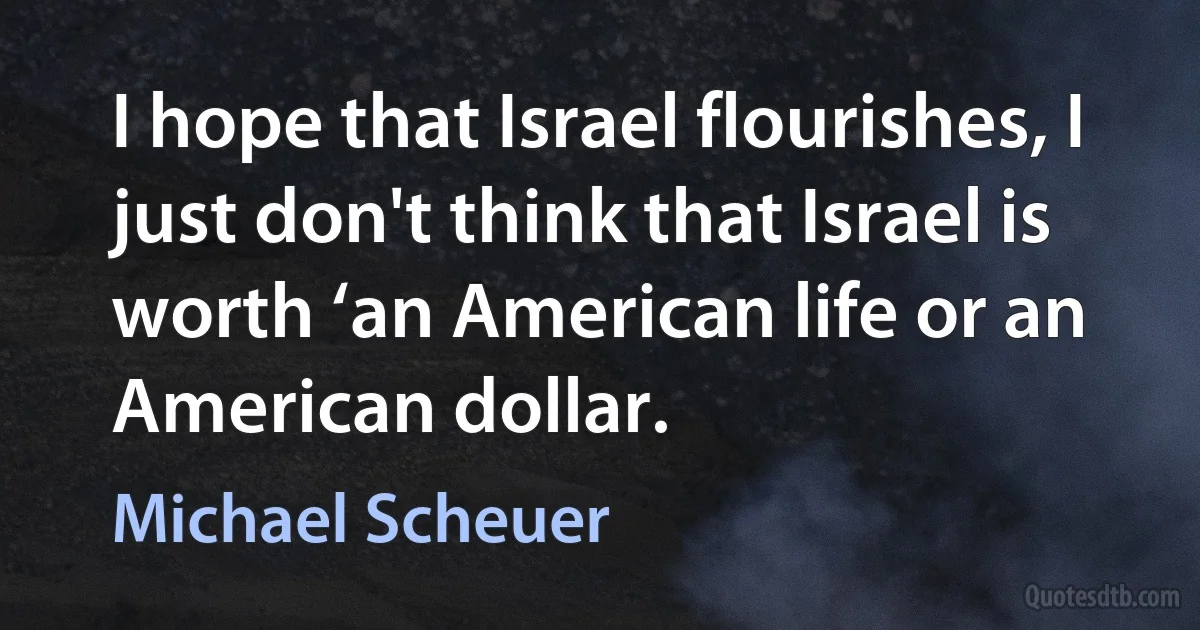 I hope that Israel flourishes, I just don't think that Israel is worth ‘an American life or an American dollar. (Michael Scheuer)