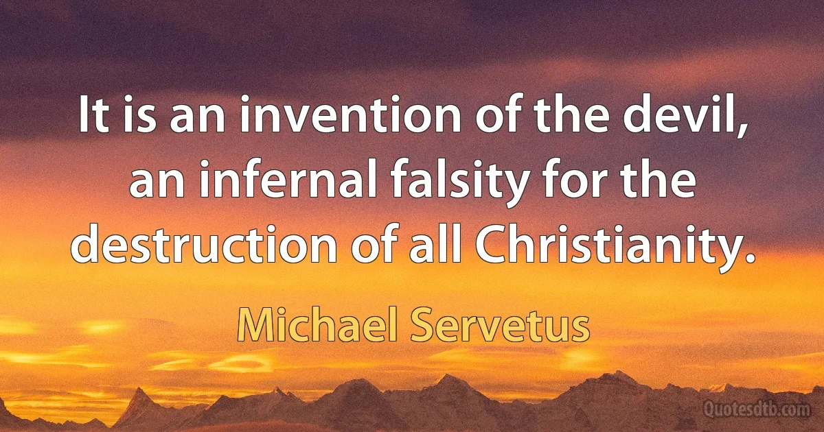 It is an invention of the devil, an infernal falsity for the destruction of all Christianity. (Michael Servetus)