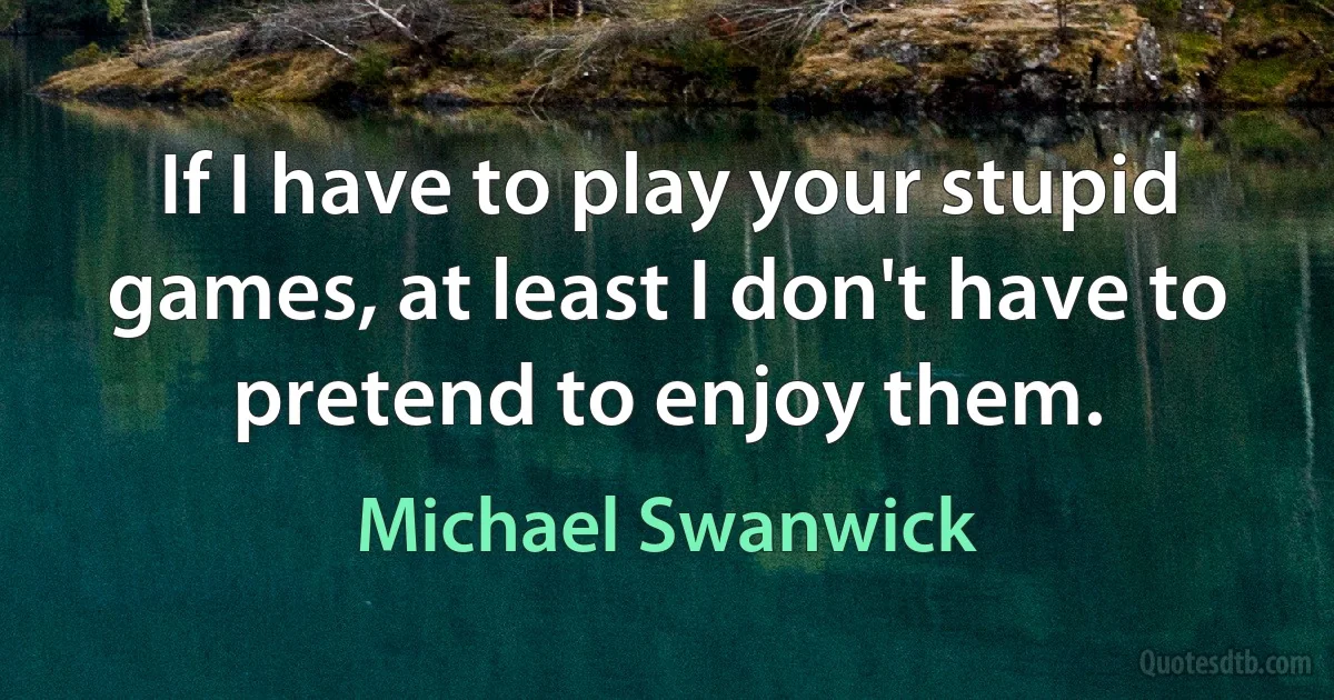 If I have to play your stupid games, at least I don't have to pretend to enjoy them. (Michael Swanwick)