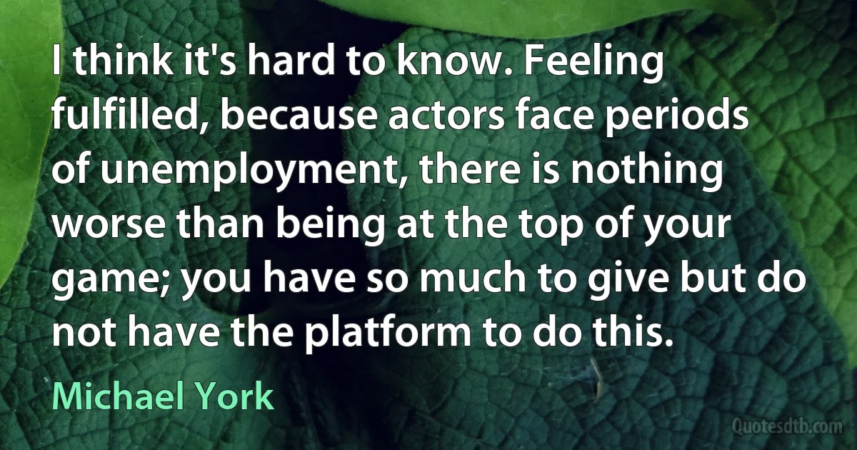 I think it's hard to know. Feeling fulfilled, because actors face periods of unemployment, there is nothing worse than being at the top of your game; you have so much to give but do not have the platform to do this. (Michael York)