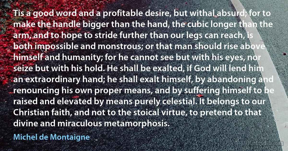 Tis a good word and a profitable desire, but withal absurd; for to make the handle bigger than the hand, the cubic longer than the arm, and to hope to stride further than our legs can reach, is both impossible and monstrous; or that man should rise above himself and humanity; for he cannot see but with his eyes, nor seize but with his hold. He shall be exalted, if God will lend him an extraordinary hand; he shall exalt himself, by abandoning and renouncing his own proper means, and by suffering himself to be raised and elevated by means purely celestial. It belongs to our Christian faith, and not to the stoical virtue, to pretend to that divine and miraculous metamorphosis. (Michel de Montaigne)