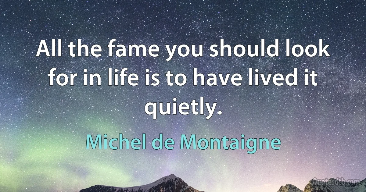 All the fame you should look for in life is to have lived it quietly. (Michel de Montaigne)