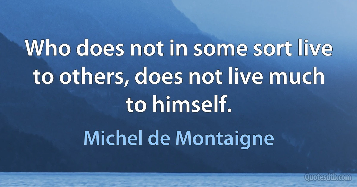 Who does not in some sort live to others, does not live much to himself. (Michel de Montaigne)