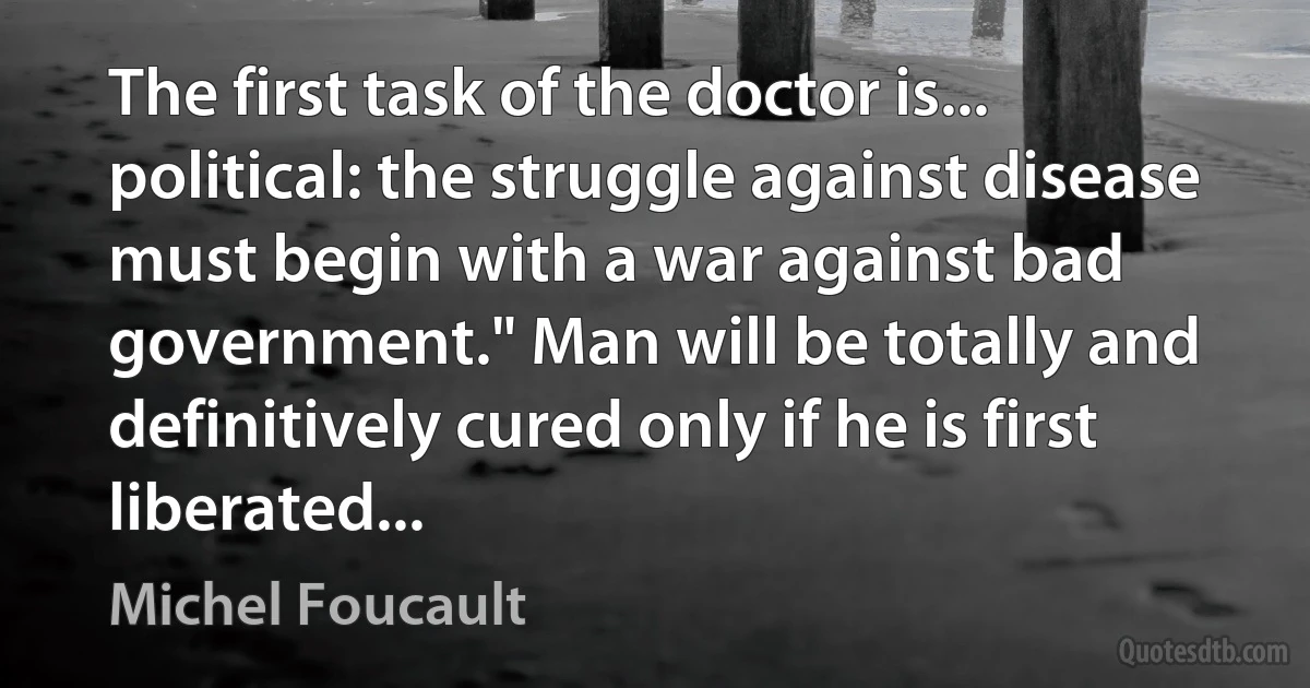 The first task of the doctor is... political: the struggle against disease must begin with a war against bad government." Man will be totally and definitively cured only if he is first liberated... (Michel Foucault)