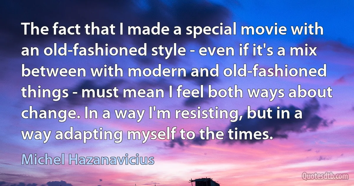 The fact that I made a special movie with an old-fashioned style - even if it's a mix between with modern and old-fashioned things - must mean I feel both ways about change. In a way I'm resisting, but in a way adapting myself to the times. (Michel Hazanavicius)