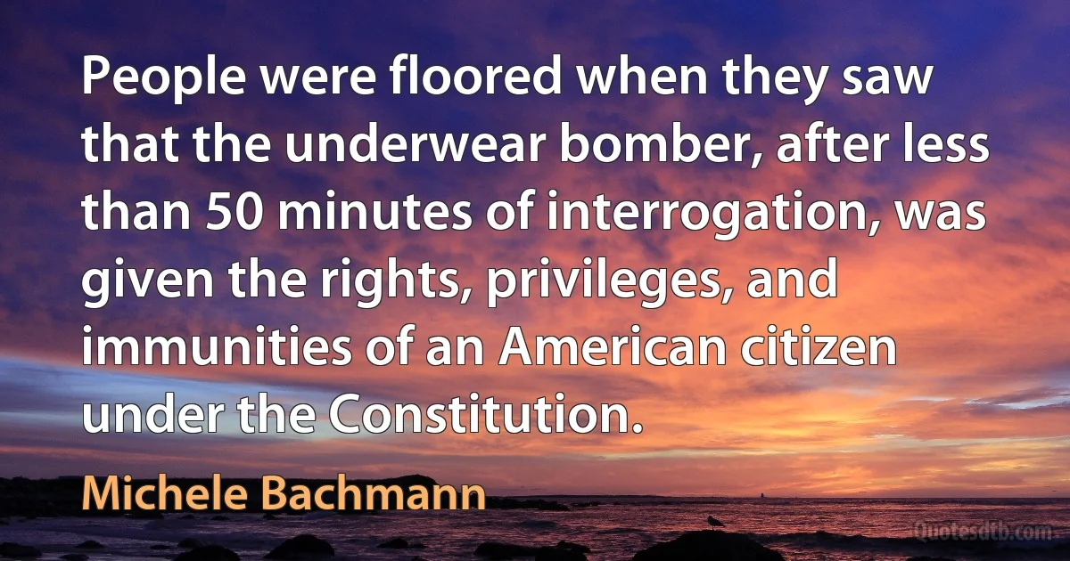 People were floored when they saw that the underwear bomber, after less than 50 minutes of interrogation, was given the rights, privileges, and immunities of an American citizen under the Constitution. (Michele Bachmann)