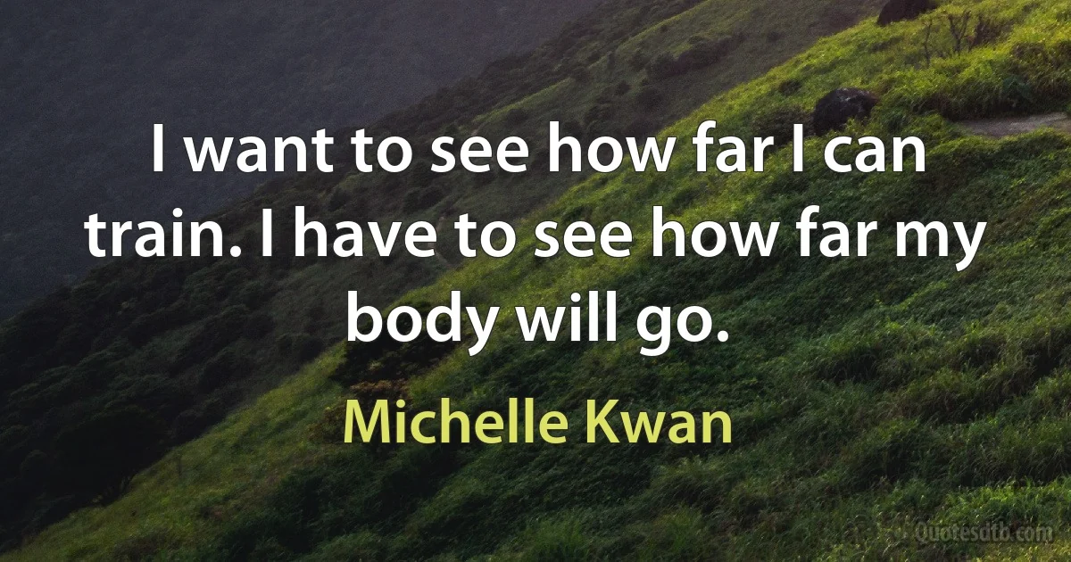 I want to see how far I can train. I have to see how far my body will go. (Michelle Kwan)