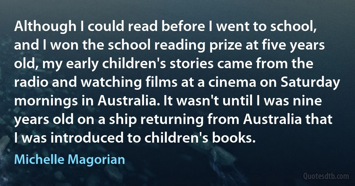 Although I could read before I went to school, and I won the school reading prize at five years old, my early children's stories came from the radio and watching films at a cinema on Saturday mornings in Australia. It wasn't until I was nine years old on a ship returning from Australia that I was introduced to children's books. (Michelle Magorian)