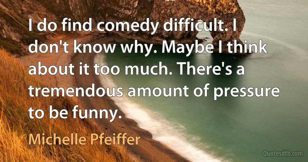 I do find comedy difficult. I don't know why. Maybe I think about it too much. There's a tremendous amount of pressure to be funny. (Michelle Pfeiffer)