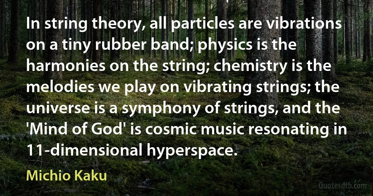 In string theory, all particles are vibrations on a tiny rubber band; physics is the harmonies on the string; chemistry is the melodies we play on vibrating strings; the universe is a symphony of strings, and the 'Mind of God' is cosmic music resonating in 11-dimensional hyperspace. (Michio Kaku)