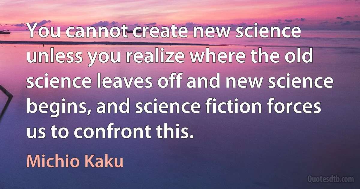 You cannot create new science unless you realize where the old science leaves off and new science begins, and science fiction forces us to confront this. (Michio Kaku)