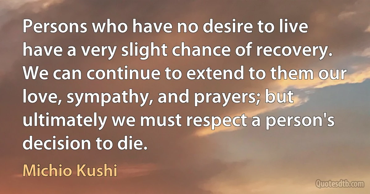 Persons who have no desire to live have a very slight chance of recovery. We can continue to extend to them our love, sympathy, and prayers; but ultimately we must respect a person's decision to die. (Michio Kushi)