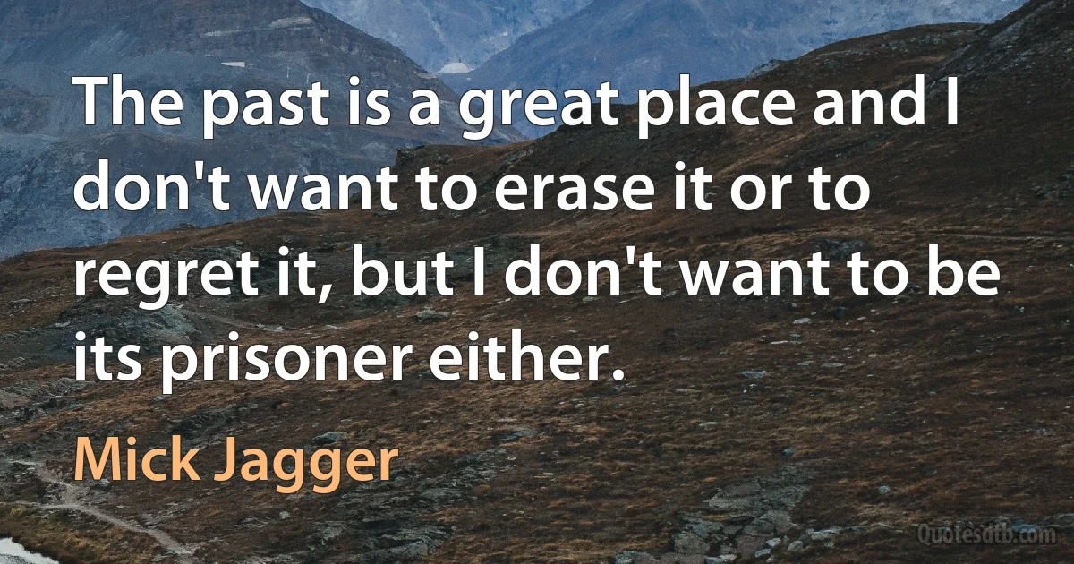 The past is a great place and I don't want to erase it or to regret it, but I don't want to be its prisoner either. (Mick Jagger)