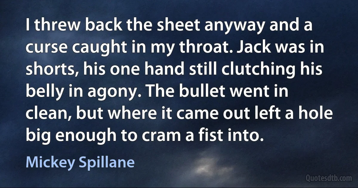 I threw back the sheet anyway and a curse caught in my throat. Jack was in shorts, his one hand still clutching his belly in agony. The bullet went in clean, but where it came out left a hole big enough to cram a fist into. (Mickey Spillane)