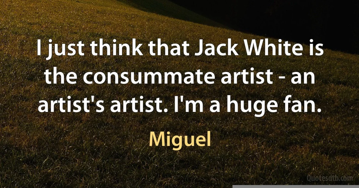 I just think that Jack White is the consummate artist - an artist's artist. I'm a huge fan. (Miguel)