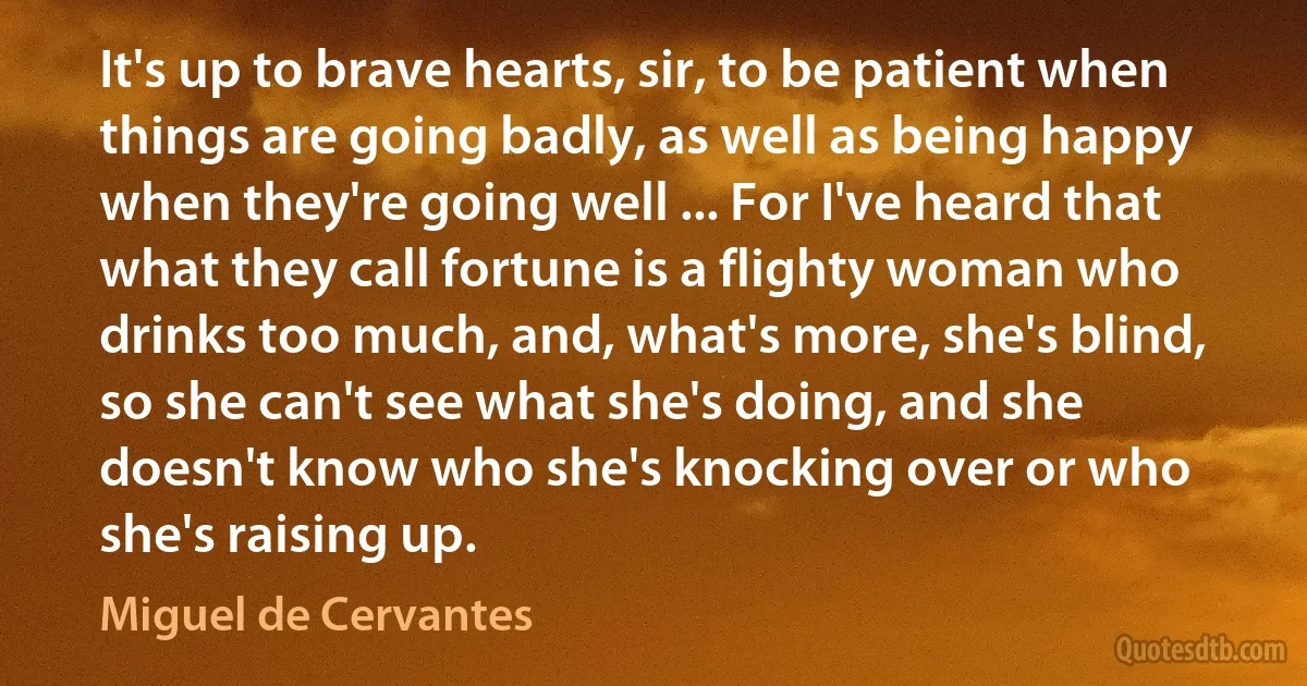 It's up to brave hearts, sir, to be patient when things are going badly, as well as being happy when they're going well ... For I've heard that what they call fortune is a flighty woman who drinks too much, and, what's more, she's blind, so she can't see what she's doing, and she doesn't know who she's knocking over or who she's raising up. (Miguel de Cervantes)