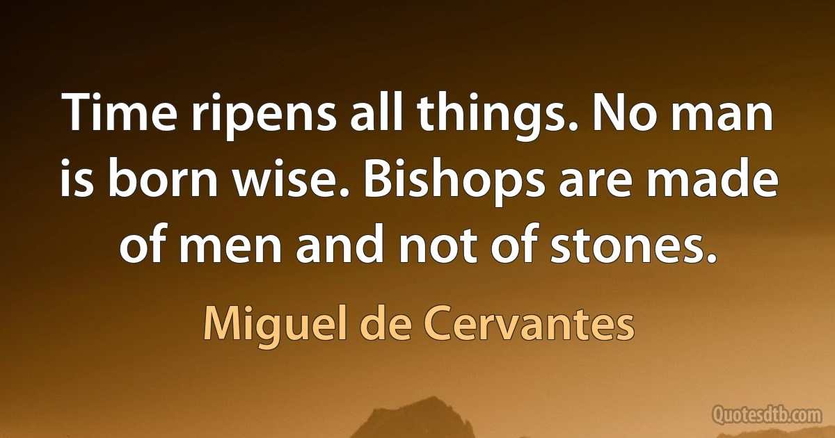 Time ripens all things. No man is born wise. Bishops are made of men and not of stones. (Miguel de Cervantes)