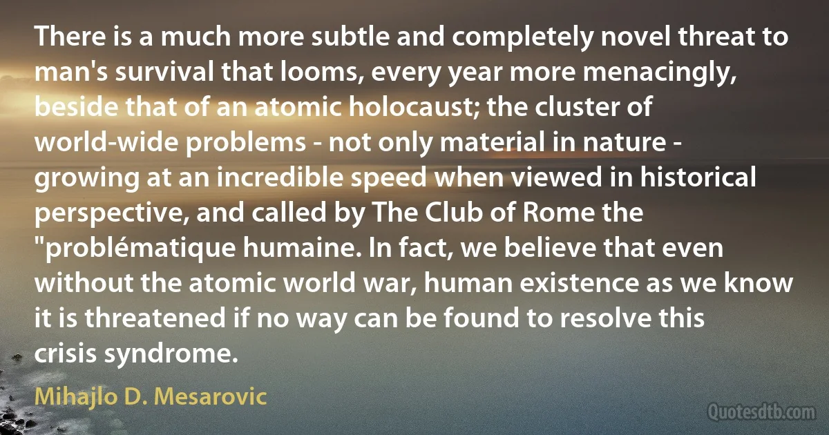 There is a much more subtle and completely novel threat to man's survival that looms, every year more menacingly, beside that of an atomic holocaust; the cluster of world-wide problems - not only material in nature - growing at an incredible speed when viewed in historical perspective, and called by The Club of Rome the "problématique humaine. In fact, we believe that even without the atomic world war, human existence as we know it is threatened if no way can be found to resolve this crisis syndrome. (Mihajlo D. Mesarovic)