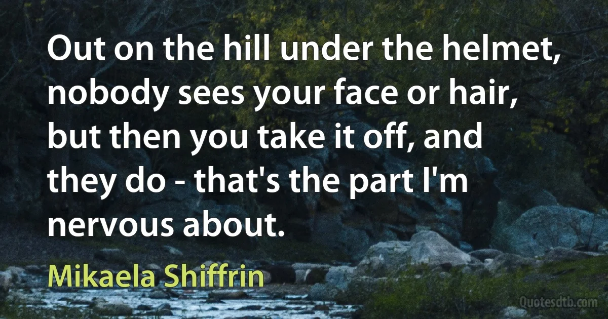 Out on the hill under the helmet, nobody sees your face or hair, but then you take it off, and they do - that's the part I'm nervous about. (Mikaela Shiffrin)