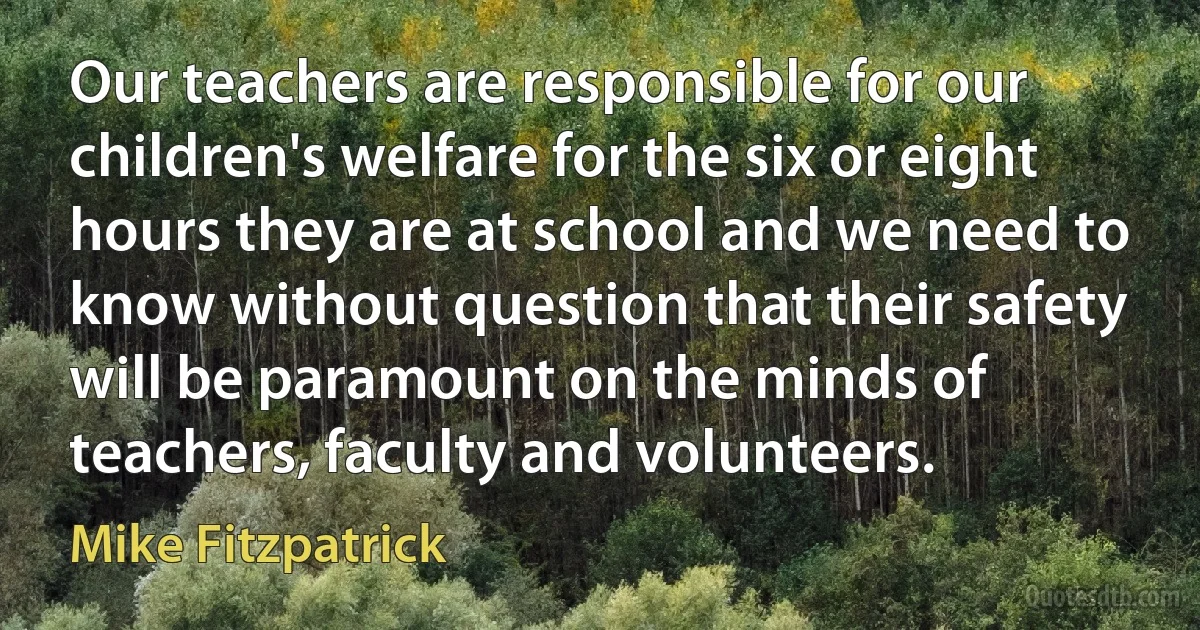 Our teachers are responsible for our children's welfare for the six or eight hours they are at school and we need to know without question that their safety will be paramount on the minds of teachers, faculty and volunteers. (Mike Fitzpatrick)