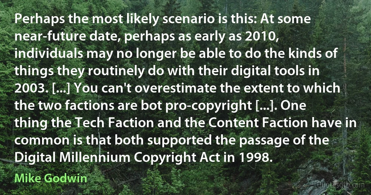 Perhaps the most likely scenario is this: At some near-future date, perhaps as early as 2010, individuals may no longer be able to do the kinds of things they routinely do with their digital tools in 2003. [...] You can't overestimate the extent to which the two factions are bot pro-copyright [...]. One thing the Tech Faction and the Content Faction have in common is that both supported the passage of the Digital Millennium Copyright Act in 1998. (Mike Godwin)