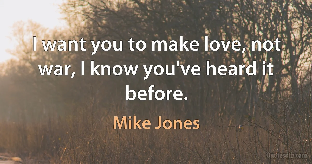 I want you to make love, not war, I know you've heard it before. (Mike Jones)