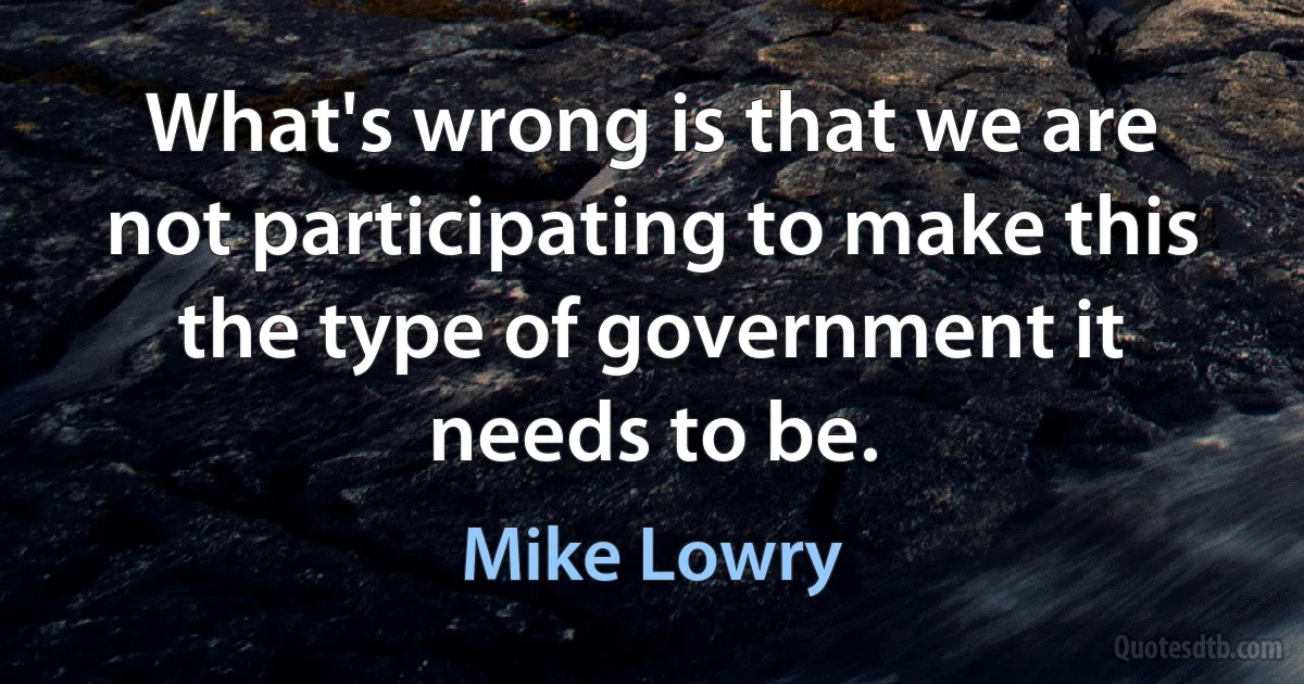 What's wrong is that we are not participating to make this the type of government it needs to be. (Mike Lowry)