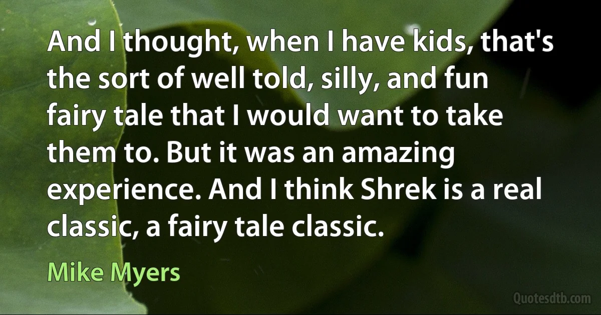 And I thought, when I have kids, that's the sort of well told, silly, and fun fairy tale that I would want to take them to. But it was an amazing experience. And I think Shrek is a real classic, a fairy tale classic. (Mike Myers)