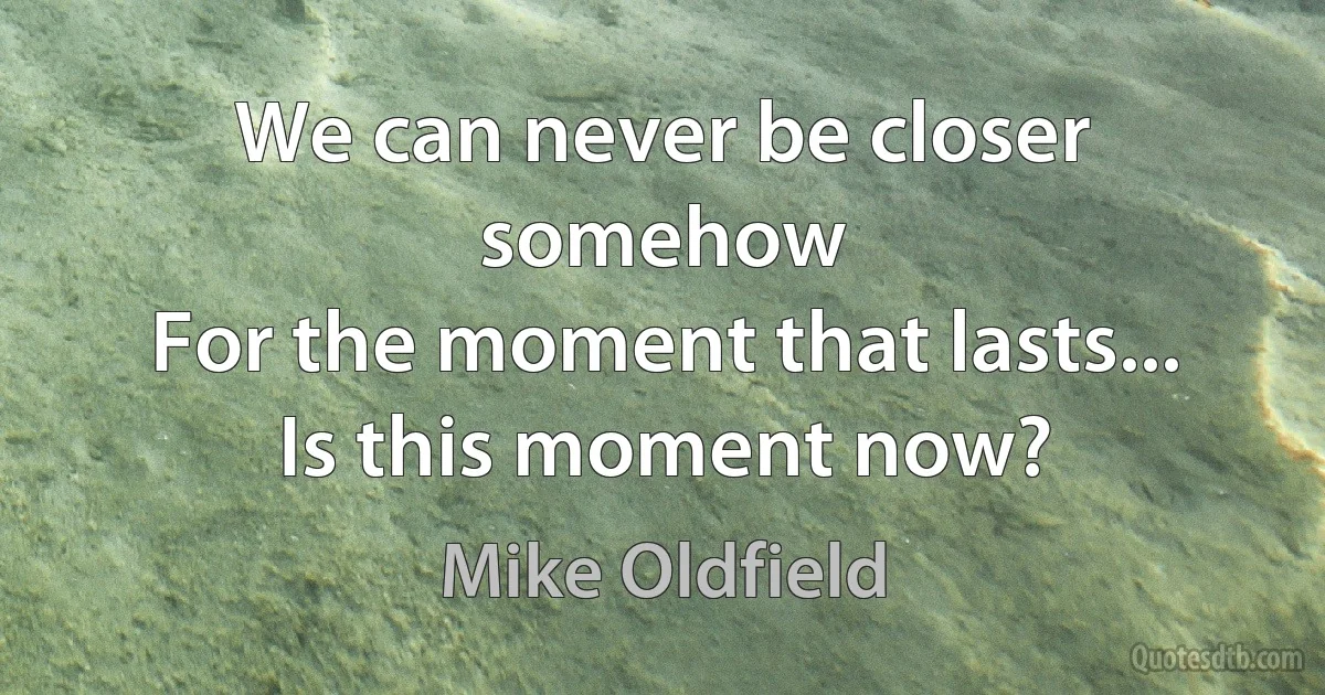 We can never be closer somehow
For the moment that lasts...
Is this moment now? (Mike Oldfield)