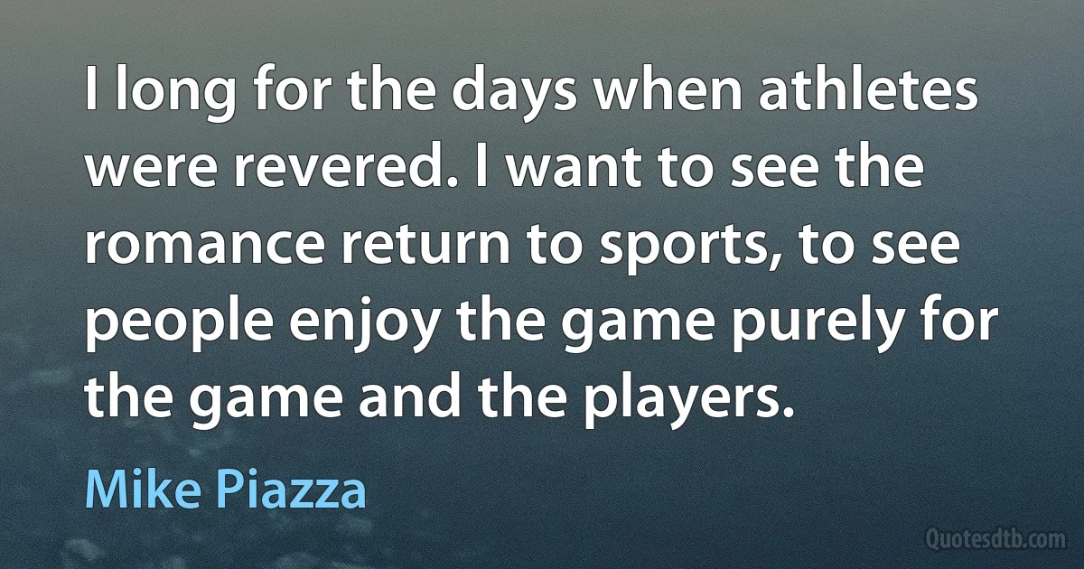 I long for the days when athletes were revered. I want to see the romance return to sports, to see people enjoy the game purely for the game and the players. (Mike Piazza)