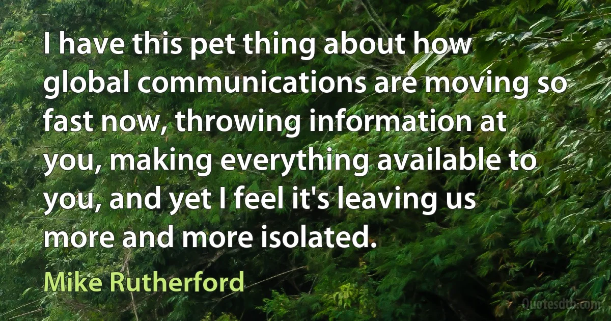 I have this pet thing about how global communications are moving so fast now, throwing information at you, making everything available to you, and yet I feel it's leaving us more and more isolated. (Mike Rutherford)