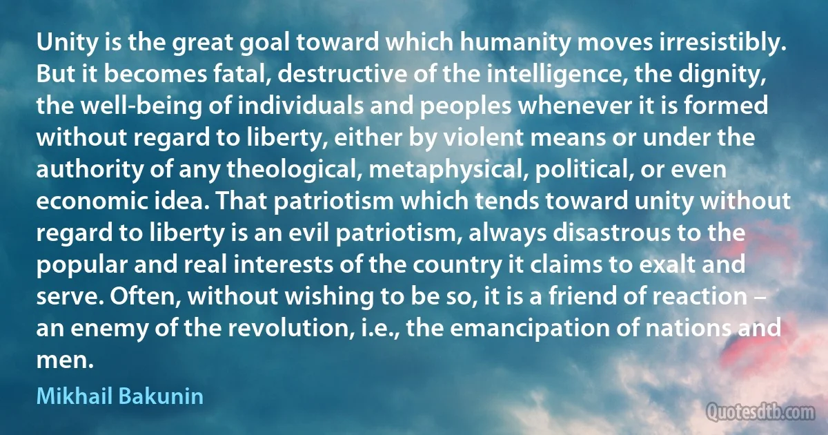 Unity is the great goal toward which humanity moves irresistibly. But it becomes fatal, destructive of the intelligence, the dignity, the well-being of individuals and peoples whenever it is formed without regard to liberty, either by violent means or under the authority of any theological, metaphysical, political, or even economic idea. That patriotism which tends toward unity without regard to liberty is an evil patriotism, always disastrous to the popular and real interests of the country it claims to exalt and serve. Often, without wishing to be so, it is a friend of reaction – an enemy of the revolution, i.e., the emancipation of nations and men. (Mikhail Bakunin)