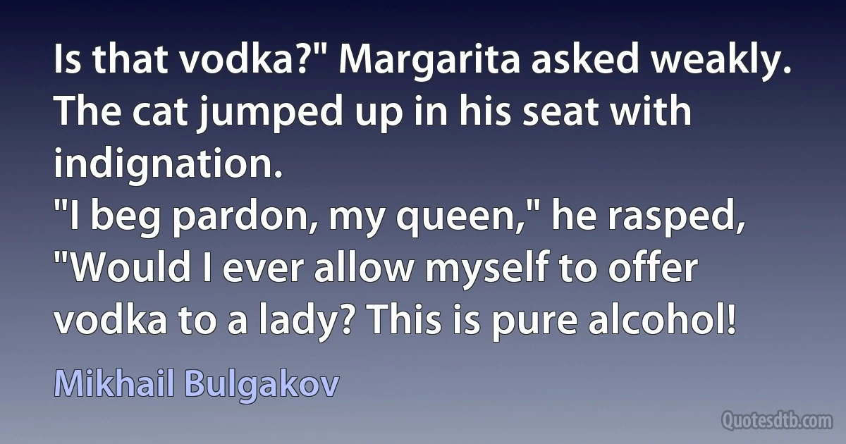 Is that vodka?" Margarita asked weakly.
The cat jumped up in his seat with indignation.
"I beg pardon, my queen," he rasped, "Would I ever allow myself to offer vodka to a lady? This is pure alcohol! (Mikhail Bulgakov)