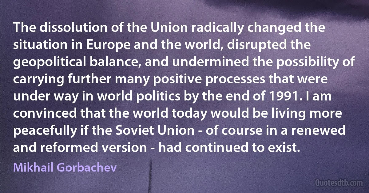 The dissolution of the Union radically changed the situation in Europe and the world, disrupted the geopolitical balance, and undermined the possibility of carrying further many positive processes that were under way in world politics by the end of 1991. I am convinced that the world today would be living more peacefully if the Soviet Union - of course in a renewed and reformed version - had continued to exist. (Mikhail Gorbachev)